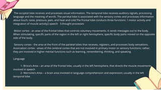 Specialization and Integration in Language Somatoscnsory
Cortex
Association
Cortex Association
Cortex
1.Visual cortex - receives written words as visual stimulation.
2.Angular gyrus - transforms visual representations into an auditory
code.
3.Wernicke's area - interprets auditory code.
4.Broca's area - controls speech muscles via the motor cortex.
5.Motor cortex - word is pronounced.
Most people who have been studied have their language and speech
areas on the left hemisphere of their brain. Language comprehension is
found in Wernicke's area. Speaking ability is in Broca's area. Damage to
Broca's area causes speech impairment but not impairment of
language comprehension. Lesions in Wernicke's area impairs ability to
comprehend written and spoken words but not speech. The remaining
parts of the cortex are associated with higher thought processes,
planning, memory, personality and other human activities.
Auditor
y
Cortex
Wernidtc's
Arca
 