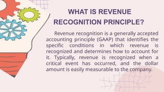 WHAT IS REVENUE
RECOGNITION PRINCIPLE?
Revenue recognition is a generally accepted
accounting principle (GAAP) that identifies the
specific conditions in which revenue is
recognized and determines how to account for
it. Typically, revenue is recognized when a
critical event has occurred, and the dollar
amount is easily measurable to the company.
 