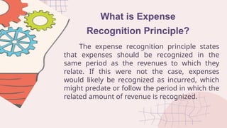 What is Expense
Recognition Principle?
The expense recognition principle states
that expenses should be recognized in the
same period as the revenues to which they
relate. If this were not the case, expenses
would likely be recognized as incurred, which
might predate or follow the period in which the
related amount of revenue is recognized.
 