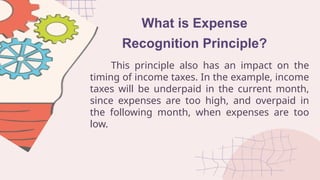 What is Expense
Recognition Principle?
This principle also has an impact on the
timing of income taxes. In the example, income
taxes will be underpaid in the current month,
since expenses are too high, and overpaid in
the following month, when expenses are too
low.
 