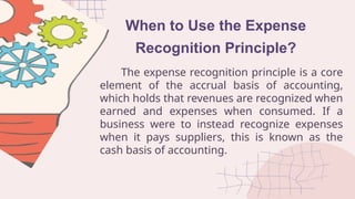 When to Use the Expense
Recognition Principle?
The expense recognition principle is a core
element of the accrual basis of accounting,
which holds that revenues are recognized when
earned and expenses when consumed. If a
business were to instead recognize expenses
when it pays suppliers, this is known as the
cash basis of accounting.
 