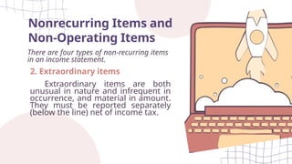 Nonrecurring Items and
Non-Operating Items
There are four types of non-recurring items
in an income statement.
2. Extraordinary items
Extraordinary items are both
unusual in nature and infrequent in
occurrence, and material in amount.
They must be reported separately
(below the line) net of income tax.
 