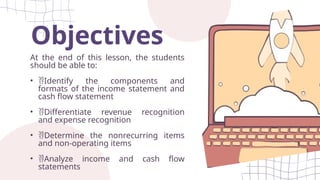Objectives
At the end of this lesson, the students
should be able to:
• Identify the components and
formats of the income statement and
cash flow statement
• Differentiate revenue recognition
and expense recognition
• Determine the nonrecurring items
and non-operating items
• Analyze income and cash flow
statements
 