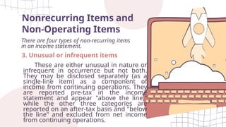 Nonrecurring Items and
Non-Operating Items
There are four types of non-recurring items
in an income statement.
3. Unusual or infrequent items
These are either unusual in nature or
infrequent in occurrence but not both.
They may be disclosed separately (as a
single-line item) as a component of
income from continuing operations. They
are reported pre-tax in the income
statement and appear "above the line,"
while the other three categories are
reported on an after-tax basis and "below
the line" and excluded from net income
from continuing operations.
 