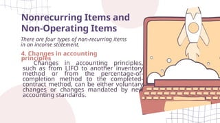 Nonrecurring Items and
Non-Operating Items
There are four types of non-recurring items
in an income statement.
4. Changes in accounting
principles
Changes in accounting principles,
such as from LIFO to another inventory
method or from the percentage-of-
completion method to the completed-
contract method, can be either voluntary
changes or changes mandated by new
accounting standards.
 