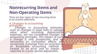 Nonrecurring Items and
Non-Operating Items
There are four types of non-recurring items
in an income statement.
4. Changes in accounting
principles
Changes in accounting estimates,
such as changes in asset lives or salvage
value when recording depreciation
expenses, are not considered changes in
accounting principles. The impact of such
a change is only prospective, and no
retroactive or cumulative effects are
recognized. A change from an incorrect to
an acceptable accounting method is
treated as an error and its impact is
reported as a prior period adjustment.
 