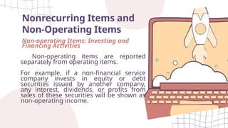 Nonrecurring Items and
Non-Operating Items
Non-operating Items: Investing and
Financing Activities
Non-operating items are reported
separately from operating items.
For example, if a non-financial service
company invests in equity or debt
securities issued by another company,
any interest, dividends, or profits from
sales of these securities will be shown as
non-operating income.
 