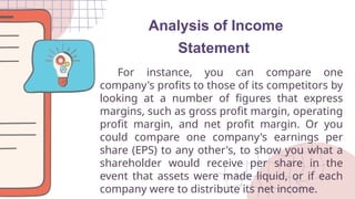 Analysis of Income
Statement
For instance, you can compare one
company's profits to those of its competitors by
looking at a number of figures that express
margins, such as gross profit margin, operating
profit margin, and net profit margin. Or you
could compare one company's earnings per
share (EPS) to any other's, to show you what a
shareholder would receive per share in the
event that assets were made liquid, or if each
company were to distribute its net income.
 