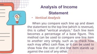 Analysis of Income
Statement
When you compare each line up and down
the statement to the top line (which is revenue),
this is called "vertical analysis." Each line item
becomes a percentage of a base figure. This
method can be used to compare one line item
to another very simply, such as to check how
each may affect cash flow, or it can be used to
show how the cost of one line item stands up
against the cost of any other.
• Vertical Analysis
 