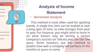 Analysis of Income
Statement
This method is most often used for spotting
trends. A single line item can be looked at over
a long span of time, to view changes from year
to year. For instance, you might wish to hone in
on what factors may be driving a certain
company's success (or failure) over the last few
years. Some investors use this method to
predict how well a company will perform in the
months or years to come.
• Horizontal Analysis
 