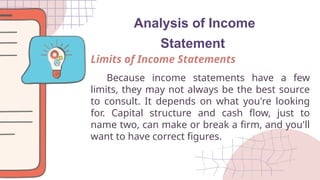 Analysis of Income
Statement
Because income statements have a few
limits, they may not always be the best source
to consult. It depends on what you're looking
for. Capital structure and cash flow, just to
name two, can make or break a firm, and you'll
want to have correct figures.
Limits of Income Statements
 