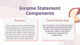 Income Statement
Components
are the direct costs of producing
the goods being offered by the
entity. This would include the
materials, labor, and other
resources required for
production.
Cost of Goods Sold
is the money an entity receives from
the sale of goods or services. Other
terms frequently used for revenue
are sales, net sales, or sale revenue.
It is also referred to as the “top line”
because revenues are reported at
the top of the income statement.
Revenue
 