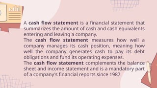 A cash flow statement is a financial statement that
summarizes the amount of cash and cash equivalents
entering and leaving a company.
The cash flow statement measures how well a
company manages its cash position, meaning how
well the company generates cash to pay its debt
obligations and fund its operating expenses.
The cash flow statement complements the balance
sheet and income statement and is a mandatory part
of a company's financial reports since 1987
 