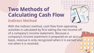 Two Methods of
Calculating Cash Flow
With the indirect method, cash flow from operating
activities is calculated by first taking the net income off
of a company's income statement. Because a
company’s income statement is prepared on an accrual
basis, revenue is only recognized when it is earned and
not when it is received.
Indirect Method
 
