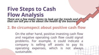 Five Steps to Cash
Flow Analysis
There are a few major items to look out for trends and outliers
that can tell you a lot about the health of the business.
On the other hand, positive investing cash flow
and negative operating cash flow could signal
problems. For example, it could indicate a
company is selling off assets to pay its
operating expenses, which is not always
sustainable.
2. Be circumspect about positive cash flow
 