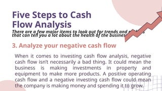 Five Steps to Cash
Flow Analysis
There are a few major items to look out for trends and outliers
that can tell you a lot about the health of the business.
When it comes to investing cash flow analysis, negative
cash flow isn’t necessarily a bad thing. It could mean the
business is making investments in property and
equipment to make more products. A positive operating
cash flow and a negative investing cash flow could mean
the company is making money and spending it to grow.
3. Analyze your negative cash flow
 