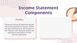 Income Statement
Components
Revenues minus all expenses equals
net income (profits or losses). Profits
are also referred to as net income or
the “bottom line” because profits are
reported at the bottom of the
income statement.
Profits
 