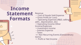 Income
Statement
Formats
Revenue
– Cost of Goods Sold Expense
= Gross Profit (or Loss)
– Operating Expenses (R&D, selling &
adm., depreciation, etc)
= Operating Income Other
Income/Expenses
+ investment income
– Interest Expense
– Taxes
+/- Non Recurring Events (Extraordinary
items)
= Profit or Net Income
 