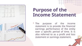 The purpose of the income
statement is to provide the financial
earnings performance of the entity
over a specific period of time. It is
also referred to as a profit and loss
statement or earnings statement.
Purpose of the
Income Statement
 
