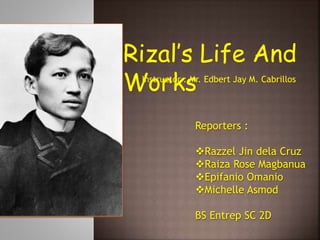 Rizal’s Life And
Works
Instructor : Mr. Edbert Jay M. Cabrillos
Reporters :
Razzel Jin dela Cruz
Raiza Rose Magbanua
Epifanio Omanio
Michelle Asmod
BS Entrep SC 2D
 