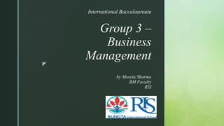 z
Group 3 –
Business
Management
by Shweta Sharma
BM Faculty
RIS
International Baccalaureate
 