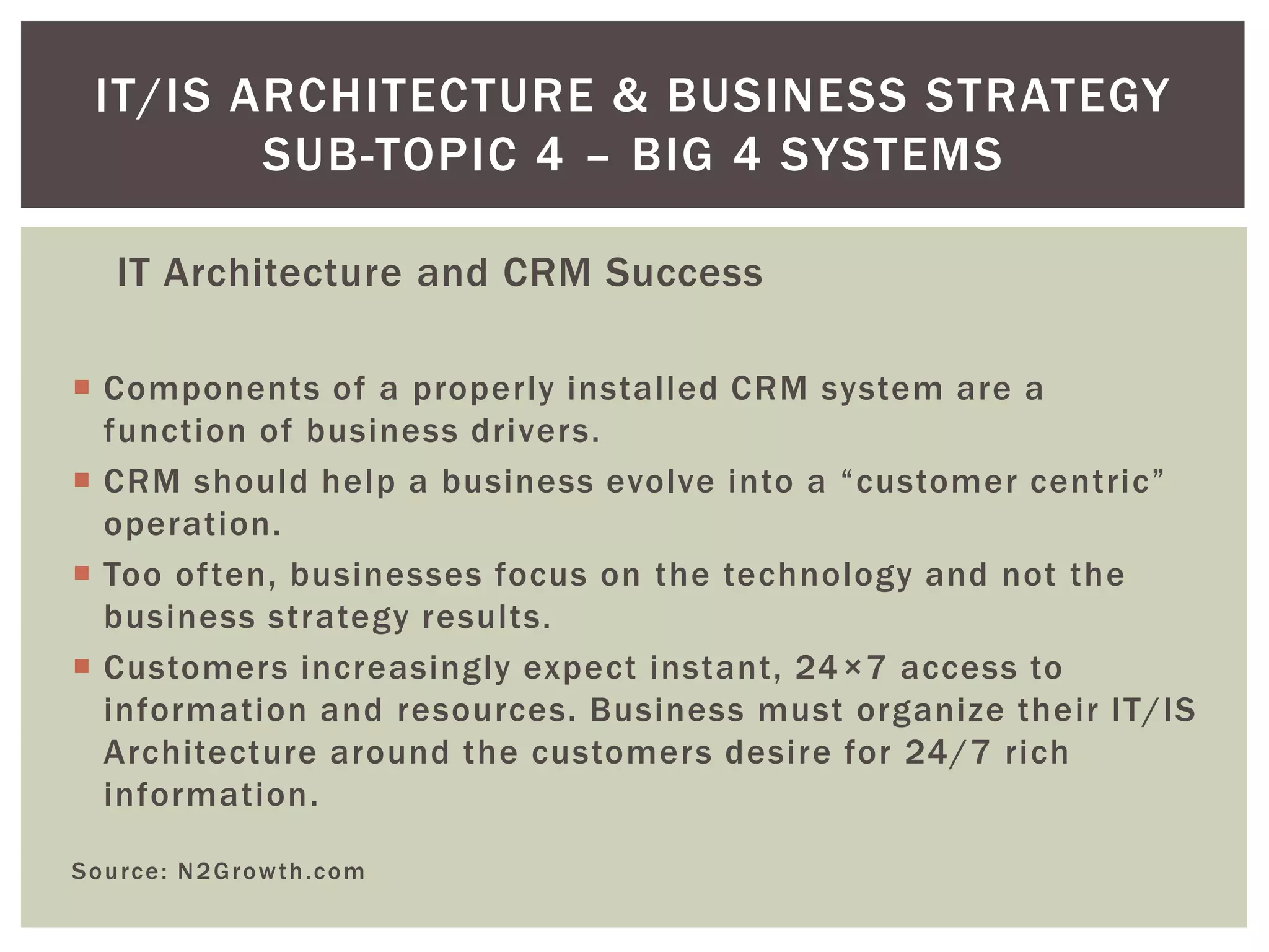 IT Architecture and CRM Success
 Components of a properly installed CRM system are a
function of business drivers.
 CRM should help a business evolve into a “customer centric”
operation.
 Too often, businesses focus on the technology and not the
business strategy results.
 Customers increasingly expect instant, 24×7 access to
information and resources. Business must organize their IT/IS
Architecture around the customers desire for 24/7 rich
information.
Source: N2Growth.com
IT/IS ARCHITECTURE & BUSINESS STRATEGY
SUB-TOPIC 4 – BIG 4 SYSTEMS
 