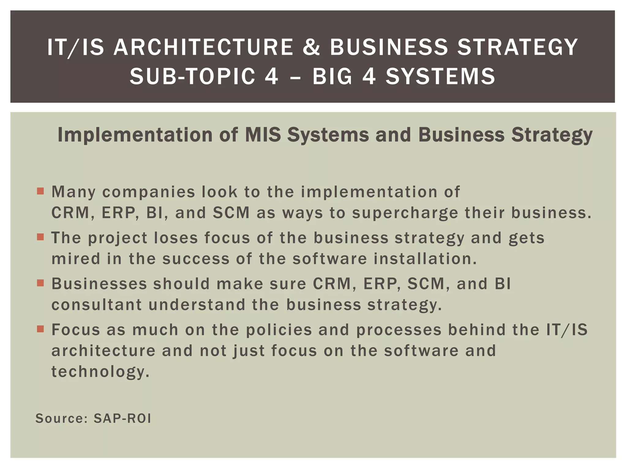 Implementation of MIS Systems and Business Strategy
 Many companies look to the implementation of
CRM, ERP, BI, and SCM as ways to supercharge their business.
 The project loses focus of the business strategy and gets
mired in the success of the software installation.
 Businesses should make sure CRM, ERP, SCM, and BI
consultant understand the business strategy.
 Focus as much on the policies and processes behind the IT/IS
architecture and not just focus on the software and
technology.
Source: SAP-ROI
IT/IS ARCHITECTURE & BUSINESS STRATEGY
SUB-TOPIC 4 – BIG 4 SYSTEMS
 