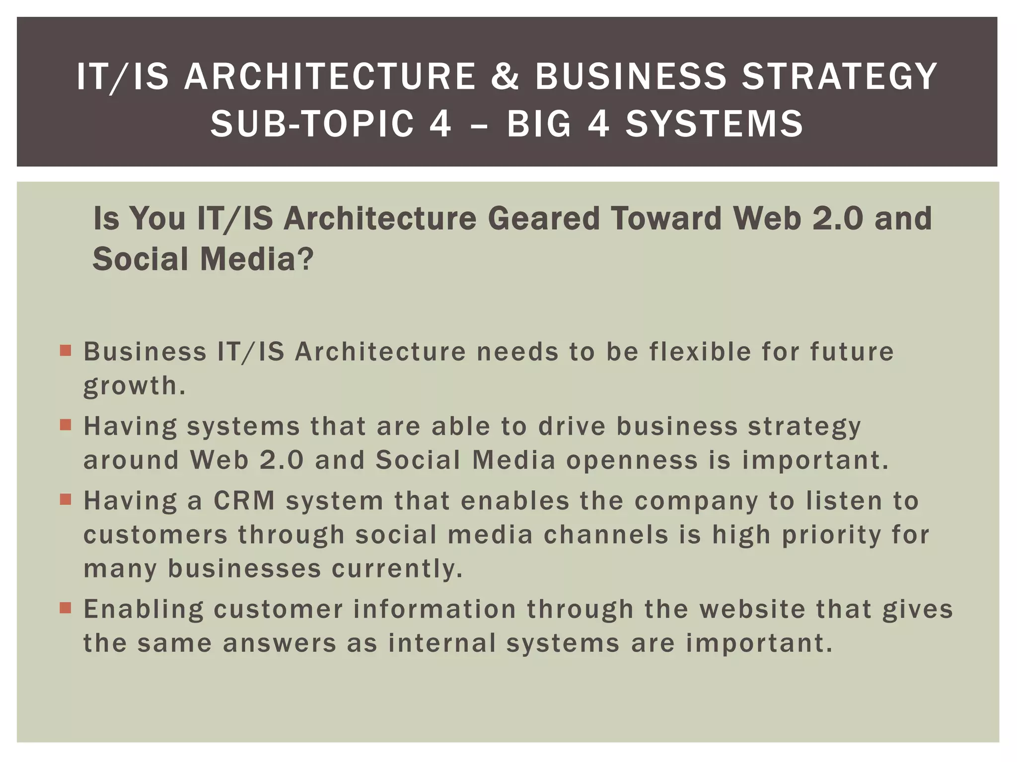 Is You IT/IS Architecture Geared Toward Web 2.0 and
Social Media?
 Business IT/IS Architecture needs to be flexible for future
growth.
 Having systems that are able to drive business strategy
around Web 2.0 and Social Media openness is important.
 Having a CRM system that enables the company to listen to
customers through social media channels is high priority for
many businesses currently.
 Enabling customer information through the website that gives
the same answers as internal systems are important.
IT/IS ARCHITECTURE & BUSINESS STRATEGY
SUB-TOPIC 4 – BIG 4 SYSTEMS
 