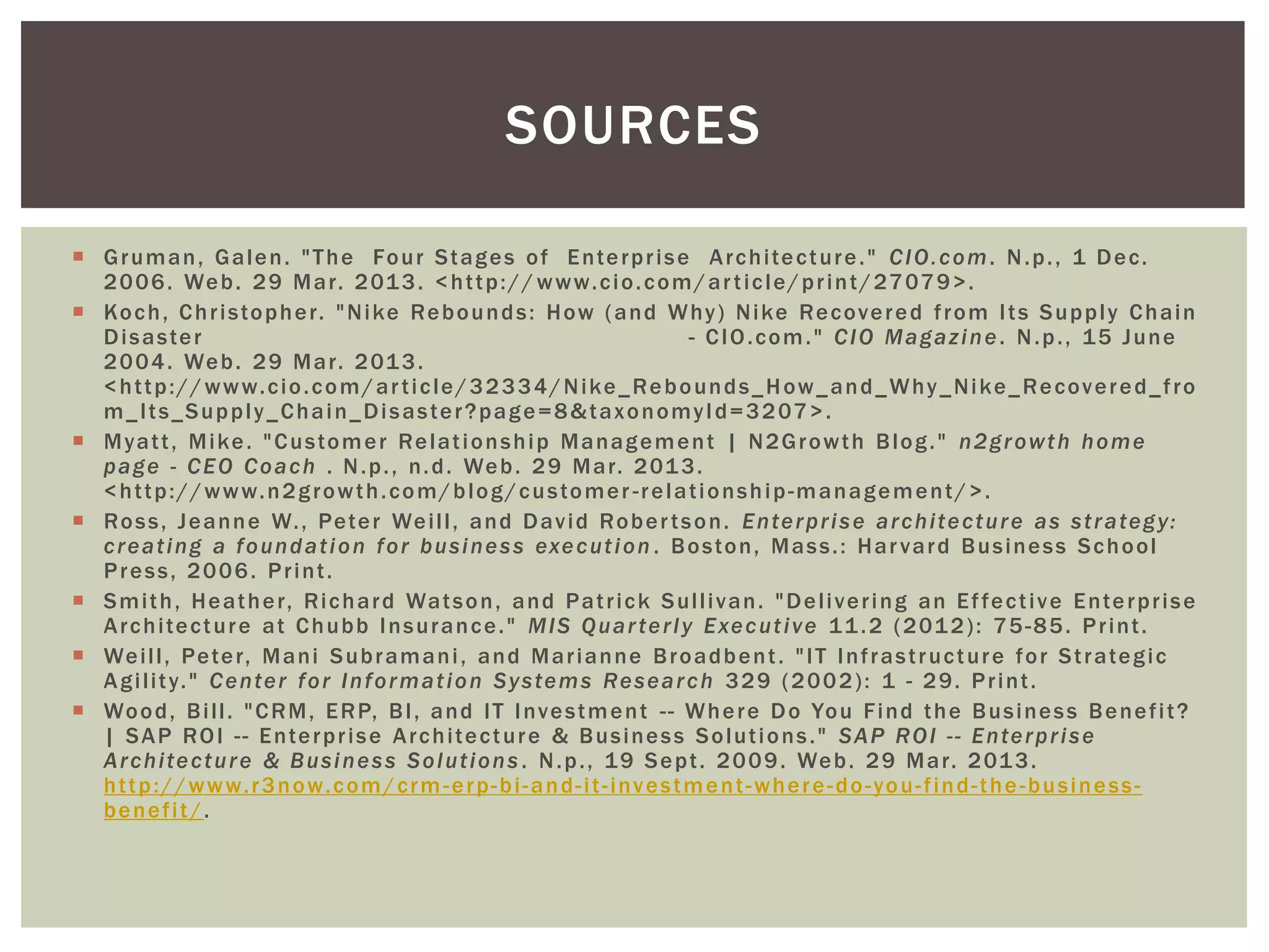  Gruman, Galen. "The Four Stages of Enterprise Architecture." CIO.com. N.p., 1 Dec.
2006. Web. 29 Mar. 2013. <http:// www.cio.com/article/print/27079>.
 Koch, Christopher. "Nike Rebounds: How (and Why) Nike Recovered from Its Supply Chain
Disaster - CIO.com." CIO Magazine. N.p., 15 June
2004. Web. 29 Mar. 2013.
<http://www.cio.com/article/32334/Nike_Rebounds_How_and_Why_Nike_Recovered_fro
m_Its_Supply_Chain_Disaster?page=8&taxonomyId=3207>.
 Myatt, Mike. "Customer Relationship Management | N2Growth Blog." n2growth home
page - CEO Coach . N.p., n.d. Web. 29 Mar. 2013.
<http://www.n2growth.com/blog/customer -relationship-management/>.
 Ross, Jeanne W., Peter Weill, and David Robertson. Enterprise architecture as strategy:
creating a foundation for business execution . Boston, Mass.: Harvard Business School
Press, 2006. Print.
 Smith, Heather, Richard Watson, and Patrick Sullivan. "Delivering an Effective Enterprise
Architecture at Chubb Insurance." MIS Quarterly Executive 11.2 (2012): 75-85. Print.
 Weill, Peter, Mani Subramani, and Marianne Broadbent. "IT Infrastructure for Strategic
Agility." Center for Information Systems Research 329 (2002): 1 - 29. Print.
 Wood, Bill. "CRM, ERP, BI, and IT Investment -- Where Do You Find the Business Benefit?
| SAP ROI -- Enterprise Architecture & Business Solutions." SAP ROI -- Enterprise
Architecture & Business Solutions . N.p., 19 Sept. 2009. Web. 29 Mar. 2013.
http://www.r3now.com/crm-erp-bi-and-it-investment-where-do-you-find-the-business-
benefit/.
SOURCES
 