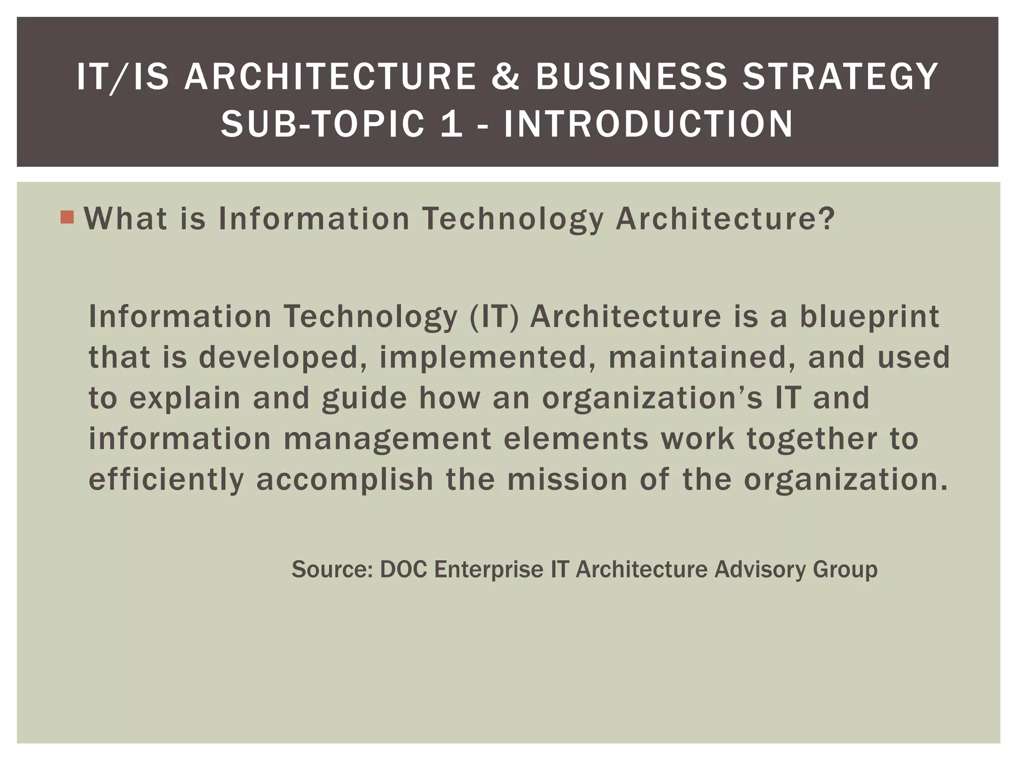  What is Information Technology Architecture?
Information Technology (IT) Architecture is a blueprint
that is developed, implemented, maintained, and used
to explain and guide how an organization’s IT and
information management elements work together to
efficiently accomplish the mission of the organization.
Source: DOC Enterprise IT Architecture Advisory Group
IT/IS ARCHITECTURE & BUSINESS STRATEGY
SUB-TOPIC 1 - INTRODUCTION
 