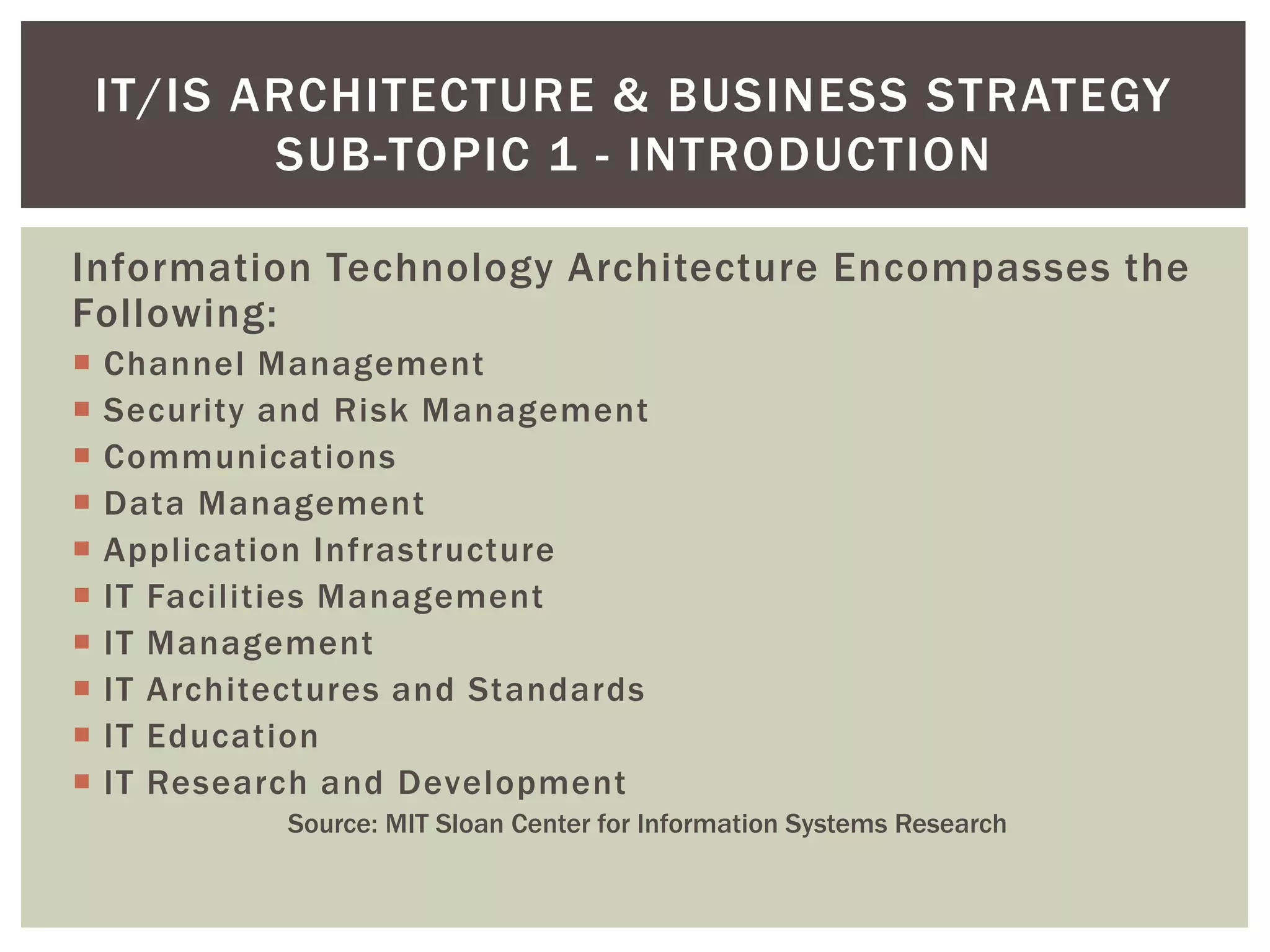 Information Technology Architecture Encompasses the
Following:
 Channel Management
 Security and Risk Management
 Communications
 Data Management
 Application Infrastructure
 IT Facilities Management
 IT Management
 IT Architectures and Standards
 IT Education
 IT Research and Development
Source: MIT Sloan Center for Information Systems Research
IT/IS ARCHITECTURE & BUSINESS STRATEGY
SUB-TOPIC 1 - INTRODUCTION
 