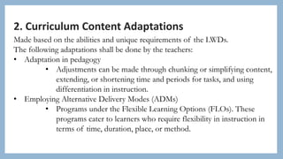 2. Curriculum Content Adaptations
Made based on the abilities and unique requirements of the LWDs.
The following adaptations shall be done by the teachers:
• Adaptation in pedagogy
• Adjustments can be made through chunking or simplifying content,
extending, or shortening time and periods for tasks, and using
differentiation in instruction.
• Employing Alternative Delivery Modes (ADMs)
• Programs under the Flexible Learning Options (FLOs). These
programs cater to learners who require flexibility in instruction in
terms of time, duration, place, or method.
 