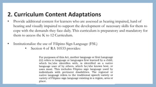2. Curriculum Content Adaptations
• Provide additional content for learners who are assessed as hearing impaired, hard of
hearing and visually impaired to support the development of necessary skills for them to
cope with the demands they face daily. This curriculum is preparatory and mandatory for
them to access the K to 12 Curriculum.
• Institutionalize the use of Filipino Sign Language (FSL)
• Section 4 of RA 10533 provides:
 
