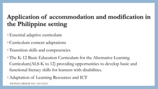 Application of accommodation and modification in
the Philippine setting
◦ Essential adaptive curriculum
◦ Curriculum content adaptations
◦ Transition skills and competencies
◦ The K-12 Basic Education Curriculum for the Alternative Learning
Curriculum(ALS-K to 12) providing opportunities to develop basic and
functional literacy skills for learners with disabilities.
◦ Adaptation of Learning Resources and ICT
DEPED ORDER NO. 044 S2021
 