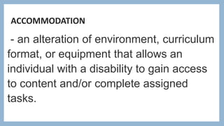 ACCOMMODATION
- an alteration of environment, curriculum
format, or equipment that allows an
individual with a disability to gain access
to content and/or complete assigned
tasks.
 