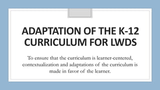 ADAPTATION OF THE K-12
CURRICULUM FOR LWDS
To ensure that the curriculum is learner-centered,
contextualization and adaptations of the curriculum is
made in favor of the learner.
 