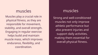 muscles muscles
Muscles play a crucial role in
physical fitness, as they are
responsible for movement,
stability, and overall strength.
Engaging in regular exercise
helps build and maintain
muscle mass, which improves
endurance, flexibility, and
coordination.
Strong and well-conditioned
muscles not only improve
athletic performance but
also prevent injuries and
support daily activities,
making them essential for
overall physical fitness.
 