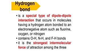 • is a special type of dipole-dipole
interaction that occurs in molecules
having a hydrogen atom bonded to an
electronegative atom such as fluorine,
oxygen, or nitrogen
• contains O-H, N-H, and F-H bonds
• it is the strongest intermolecular
force of attraction among the three
Hydrogen
bond
 