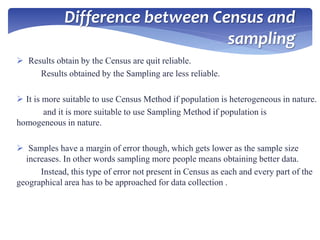 Difference between Census and
sampling
 Results obtain by the Census are quit reliable.
Results obtained by the Sampling are less reliable.
 It is more suitable to use Census Method if population is heterogeneous in nature.
and it is more suitable to use Sampling Method if population is
homogeneous in nature.
 Samples have a margin of error though, which gets lower as the sample size
increases. In other words sampling more people means obtaining better data.
Instead, this type of error not present in Census as each and every part of the
geographical area has to be approached for data collection .
 