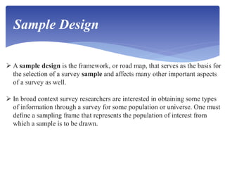  A sample design is the framework, or road map, that serves as the basis for
the selection of a survey sample and affects many other important aspects
of a survey as well.
 In broad context survey researchers are interested in obtaining some types
of information through a survey for some population or universe. One must
define a sampling frame that represents the population of interest from
which a sample is to be drawn.
Sample Design
 