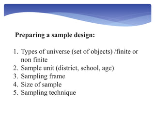Preparing a sample design:
1. Types of universe (set of objects) /finite or
non finite
2. Sample unit (district, school, age)
3. Sampling frame
4. Size of sample
5. Sampling technique
 