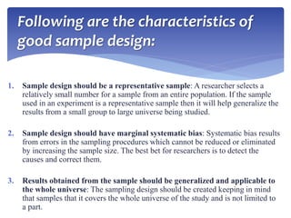 Following are the characteristics of
good sample design:
1. Sample design should be a representative sample: A researcher selects a
relatively small number for a sample from an entire population. If the sample
used in an experiment is a representative sample then it will help generalize the
results from a small group to large universe being studied.
2. Sample design should have marginal systematic bias: Systematic bias results
from errors in the sampling procedures which cannot be reduced or eliminated
by increasing the sample size. The best bet for researchers is to detect the
causes and correct them.
3. Results obtained from the sample should be generalized and applicable to
the whole universe: The sampling design should be created keeping in mind
that samples that it covers the whole universe of the study and is not limited to
a part.
 
