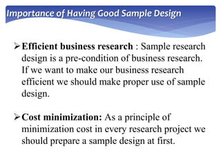 Importance of Having Good Sample Design
Efficient business research : Sample research
design is a pre-condition of business research.
If we want to make our business research
efficient we should make proper use of sample
design.
Cost minimization: As a principle of
minimization cost in every research project we
should prepare a sample design at first.
 