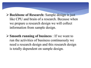  Backbone of Research: Sample design is just
like CPU and brain of a research. Because when
we prepare a research design we will collect
information from sample design.
 Smooth running of business : If we want to
run the activities of business continuously we
need a research design and this research design
is totally dependent on sample design.
 