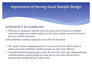 EFFICIENCY IN SAMPLING
 Efficiency in sampling is attained when for a given level of precision (standard
error), the sample size could be reduced, or for a given sample size (n), the level of
precision could be increased.
Some probability sampling designs are more efficient than others.
 The simple random sampling procedure is not always the most efficient plan to
adopt; some other probability sampling designs are often more efficient.
 A stratified random sampling plan is often the most effi- cient, and a disproportionate
stratified random sampling design has been shown to be more efficient than a
proportionate sampling design in many cases.
Importance of Having Good Sample Design
 
