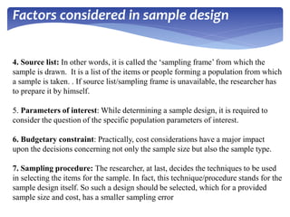 4. Source list: In other words, it is called the ‘sampling frame’ from which the
sample is drawn. It is a list of the items or people forming a population from which
a sample is taken. . If source list/sampling frame is unavailable, the researcher has
to prepare it by himself.
5. Parameters of interest: While determining a sample design, it is required to
consider the question of the specific population parameters of interest.
6. Budgetary constraint: Practically, cost considerations have a major impact
upon the decisions concerning not only the sample size but also the sample type.
7. Sampling procedure: The researcher, at last, decides the techniques to be used
in selecting the items for the sample. In fact, this technique/procedure stands for the
sample design itself. So such a design should be selected, which for a provided
sample size and cost, has a smaller sampling error
Factors considered in sample design
 