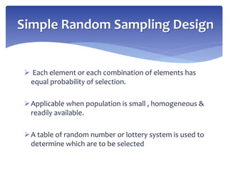  Each element or each combination of elements has
equal probability of selection.
Applicable when population is small , homogeneous &
readily available.
A table of random number or lottery system is used to
determine which are to be selected
Simple Random Sampling Design
 