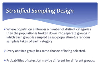 Where population embraces a number of distinct categories
then the population is broken down into separate groups in
which each group is sampled as sub-population & a random
sample is taken of each category.
Every unit in a group has same chance of being selected.
Probabilities of selection may be different for different groups.
Stratified Sampling Design
 
