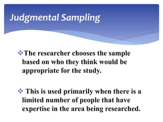 The researcher chooses the sample
based on who they think would be
appropriate for the study.
 This is used primarily when there is a
limited number of people that have
expertise in the area being researched.
Judgmental Sampling
 