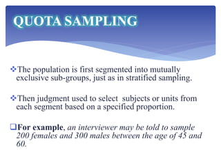 The population is first segmented into mutually
exclusive sub-groups, just as in stratified sampling.
Then judgment used to select subjects or units from
each segment based on a specified proportion.
For example, an interviewer may be told to sample
200 females and 300 males between the age of 45 and
60.
QUOTA SAMPLING
 